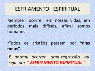 ESFRIAMENTO ESPIRITUAL
•Sempre ocorre em nossas vidas, em
períodos mais difíceis, afinal somos
humanos.
•Todos os cristãos passam por “dias
maus”.
É normal ocorrer uma regressão, ou
seja um “ ESFRIAMENTO ESPIRITUAL ”
 