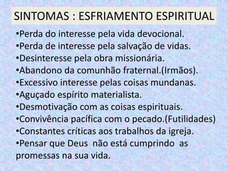 SINTOMAS : ESFRIAMENTO ESPIRITUAL
•Perda do interesse pela vida devocional.
•Perda de interesse pela salvação de vidas.
•Desinteresse pela obra missionária.
•Abandono da comunhão fraternal.(Irmãos).
•Excessivo interesse pelas coisas mundanas.
•Aguçado espírito materialista.
•Desmotivação com as coisas espirituais.
•Convivência pacífica com o pecado.(Futilidades)
•Constantes críticas aos trabalhos da igreja.
•Pensar que Deus não está cumprindo as
promessas na sua vida.
 