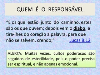 QUEM É O RESPONSÁVEL
ALERTA: Muitas vezes, cultos poderosos são
seguidos de esterilidade, pois o poder precisa
ser espiritual, e não apenas emocional.
“E os que estão junto do caminho, estes
são os que ouvem; depois vem o diabo, e
tira-lhes do coração a palavra, para que
não se salvem, crendo;” Lucas 8:12
 