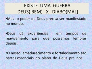 EXISTE UMA GUERRA
DEUS( BEM) X DIABO(MAL)
•Mas o poder de Deus precisa ser manifestado
no mundo.
•Deus dá experiências em tempos de
reavivamento para que possamos lembrar
depois.
•O nosso amadurecimento e fortalecimento são
partes essenciais do plano de Deus pra nós.
 