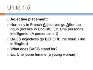 Unité 1-5
   Adjective placement:
   Normally in French Adjectives go After the
    noun (not like in English). Ex. Une personne
    intelligente. (A person smart)
   BAGS adjectives go BEFORE the noun. (like
    in English)
   What does BAGS stand for?
   Ex. Une jeune femme (a young woman)
 