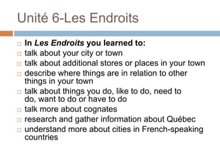 Unité 6-Les Endroits
   In Les Endroits you learned to:
   talk about your city or town
   talk about additional stores or places in your town
   describe where things are in relation to other
    things in your town
   talk about things you do, like to do, need to
    do, want to do or have to do
   talk more about cognates
   research and gather information about Québec
   understand more about cities in French-speaking
    countries
 