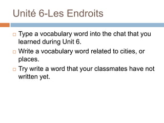 Unité 6-Les Endroits
   Type a vocabulary word into the chat that you
    learned during Unit 6.
   Write a vocabulary word related to cities, or
    places.
   Try write a word that your classmates have not
    written yet.
 