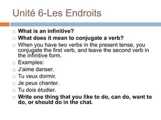 Unité 6-Les Endroits
   What is an infinitive?
   What does it mean to conjugate a verb?
   When you have two verbs in the present tense, you
    conjugate the first verb, and leave the second verb in
    the infinitive form.
   Examples:
   J‟aime danser.
   Tu veux dormir.
   Je peux chanter.
   Tu dois étudier.
   Write one thing that you like to do, can do, want to
    do, or should do in the chat.
 