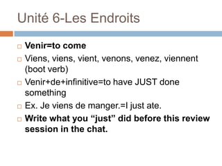 Unité 6-Les Endroits
   Venir=to come
   Viens, viens, vient, venons, venez, viennent
    (boot verb)
   Venir+de+infinitive=to have JUST done
    something
   Ex. Je viens de manger.=I just ate.
   Write what you “just” did before this review
    session in the chat.
 