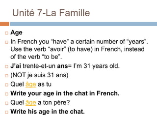 Unité 7-La Famille
   Age
   In French you “have” a certain number of “years”.
    Use the verb “avoir” (to have) in French, instead
    of the verb “to be”.
   J’ai trente-et-un ans= I‟m 31 years old.
   (NOT je suis 31 ans)
   Quel âge as tu
   Write your age in the chat in French.
   Quel âge a ton père?
   Write his age in the chat.
 
