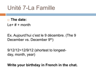 Unité 7-La Famille
 The date:
Le+ # + month

Ex. Aujourd‟hui c‟est le 9 décembre. (The 9
December vs. December 9th)

9/12/12=12/9/12 (shortest to longest-
day, month, year)

Write your birthday in French in the chat.
 
