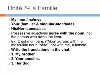 Unité 7-La Famille
   My=mon/ma/mes
   Your (familiar & singular)=ton/ta/tes
   His/Her=son/sa/ses
   Possessive adjectives agree with the noun, not
    the person who owns the item.
   Ex. C‟est mon père. (“Mon” agrees with the
    masculine noun “père”, not with me, a female)
   Write the translations in the chat:
   1. My brother.
   2. Your cousins.
   3. Her dog.
 