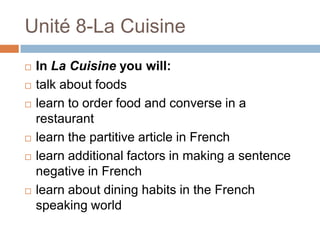 Unité 8-La Cuisine
   In La Cuisine you will:
   talk about foods
   learn to order food and converse in a
    restaurant
   learn the partitive article in French
   learn additional factors in making a sentence
    negative in French
   learn about dining habits in the French
    speaking world
 