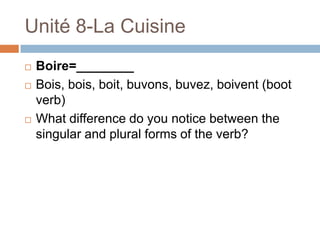Unité 8-La Cuisine
   Boire=________
   Bois, bois, boit, buvons, buvez, boivent (boot
    verb)
   What difference do you notice between the
    singular and plural forms of the verb?
 
