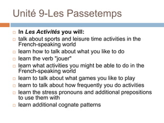 Unité 9-Les Passetemps
   In Les Activités you will:
   talk about sports and leisure time activities in the
    French-speaking world
   learn how to talk about what you like to do
   learn the verb "jouer"
   learn what activities you might be able to do in the
    French-speaking world
   learn to talk about what games you like to play
   learn to talk about how frequently you do activities
   learn the stress pronouns and additional prepositions
    to use them with
   learn additional cognate patterns
 