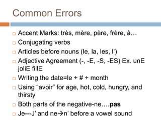 Common Errors
   Accent Marks: très, mère, père, frère, à…
   Conjugating verbs
   Articles before nouns (le, la, les, l‟)
   Adjective Agreement (-, -E, -S, -ES) Ex. unE
    joliE fillE
   Writing the date=le + # + month
   Using “avoir” for age, hot, cold, hungry, and
    thirsty
   Both parts of the negative-ne….pas
   Je---J‟ and nen‟ before a vowel sound
 