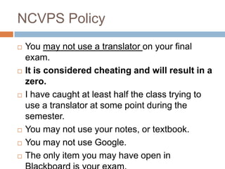 NCVPS Policy
   You may not use a translator on your final
    exam.
   It is considered cheating and will result in a
    zero.
   I have caught at least half the class trying to
    use a translator at some point during the
    semester.
   You may not use your notes, or textbook.
   You may not use Google.
   The only item you may have open in
 
