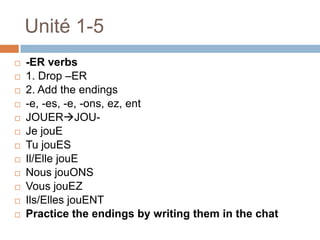 Unité 1-5
   -ER verbs
   1. Drop –ER
   2. Add the endings
   -e, -es, -e, -ons, ez, ent
   JOUERJOU-
   Je jouE
   Tu jouES
   Il/Elle jouE
   Nous jouONS
   Vous jouEZ
   Ils/Elles jouENT
   Practice the endings by writing them in the chat
 