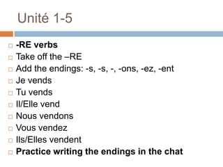 Unité 1-5
   -RE verbs
   Take off the –RE
   Add the endings: -s, -s, -, -ons, -ez, -ent
   Je vends
   Tu vends
   Il/Elle vend
   Nous vendons
   Vous vendez
   Ils/Elles vendent
   Practice writing the endings in the chat
 