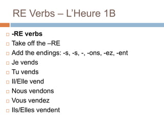 RE Verbs – L’Heure 1B












-RE verbs
Take off the –RE
Add the endings: -s, -s, -, -ons, -ez, -ent
Je vends
Tu vends
Il/Elle vend
Nous vendons
Vous vendez
Ils/Elles vendent

 