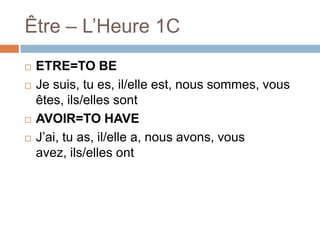 Être – L’Heure 1C






ETRE=TO BE
Je suis, tu es, il/elle est, nous sommes, vous
êtes, ils/elles sont
AVOIR=TO HAVE
J’ai, tu as, il/elle a, nous avons, vous
avez, ils/elles ont

 