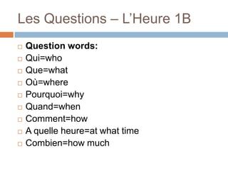 Les Questions – L’Heure 1B










Question words:
Qui=who
Que=what
Où=where
Pourquoi=why
Quand=when
Comment=how
A quelle heure=at what time
Combien=how much

 