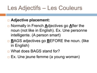 Les Adjectifs – Les Couleurs








Adjective placement:
Normally in French Adjectives go After the
noun (not like in English). Ex. Une personne
intelligente. (A person smart)
BAGS adjectives go BEFORE the noun. (like
in English)
What does BAGS stand for?
Ex. Une jeune femme (a young woman)

 