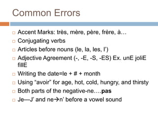 Common Errors










Accent Marks: très, mère, père, frère, à…
Conjugating verbs
Articles before nouns (le, la, les, l’)
Adjective Agreement (-, -E, -S, -ES) Ex. unE joliE
fillE
Writing the date=le + # + month
Using “avoir” for age, hot, cold, hungry, and thirsty
Both parts of the negative-ne….pas
Je---J’ and nen’ before a vowel sound

 