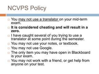 NCVPS Policy












You may not use a translator on your mid-term
exam.
It is considered cheating and will result in a
zero.
I have caught several of you trying to use a
translator at some point during the semester.
You may not use your notes, or textbook.
You may not use Google.
The only item you may have open in Blackboard
is your exam.
You may not work with a friend, or get help from
anyone on your test.

 