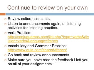 Continue to review on your own










Review cultural concepts.
Listen to announcements again, or listening
activities for listening practice.
Verb Practice:
http://conjuguemos.com/list.php?type=verbs&div
ision=verbs&language=french
Vocabulary and Grammar Practice:
http://www.quia.com/shared/french/
Go back and review announcements.
Make sure you have read the feedback I left you
on all of your assignments.

 