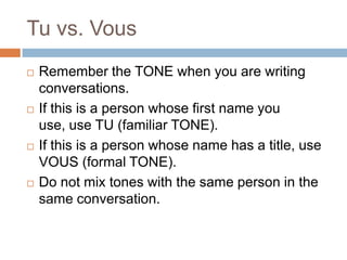 Tu vs. Vous








Remember the TONE when you are writing
conversations.
If this is a person whose first name you
use, use TU (familiar TONE).
If this is a person whose name has a title, use
VOUS (formal TONE).
Do not mix tones with the same person in the
same conversation.

 