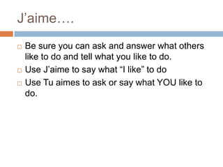 J’aime….





Be sure you can ask and answer what others
like to do and tell what you like to do.
Use J’aime to say what “I like” to do
Use Tu aimes to ask or say what YOU like to
do.

 