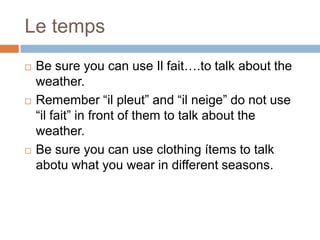 Le temps






Be sure you can use Il fait….to talk about the
weather.
Remember “il pleut” and “il neige” do not use
“il fait” in front of them to talk about the
weather.
Be sure you can use clothing ítems to talk
abotu what you wear in different seasons.

 