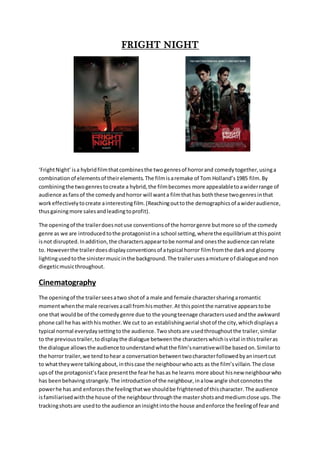 FRIGHT NIGHT
‘FrightNight’isa hybridfilmthatcombinesthe twogenresof horrorand comedytogether,usinga
combinationof elementsof theirelements.The filmisaremake of Tom Holland’s1985 film.By
combiningthe twogenrestocreate a hybrid,the filmbecomes more appealabletoawiderrange of
audience asfansof the comedyandhorror will wanta filmthathas boththese twogenresinthat
workeffectivelytocreate ainterestingfilm.(Reachingouttothe demographicsof awideraudience,
thusgainingmore salesandleadingtoprofit).
The openingof the trailerdoesnotuse conventionsof the horrorgenre butmore so of the comedy
genre as we are introducedtothe protagonistina school setting,wherethe equilibriumatthispoint
isnot disrupted.Inaddition,the charactersappeartobe normal and onesthe audience canrelate
to. Howeverthe trailerdoesdisplayconventionsof atypical horror filmfromthe darkand gloomy
lightingusedtothe sinistermusicinthe background.The trailerusesamixture of dialogueandnon
diegeticmusicthroughout.
Cinematography
The openingof the trailerseesatwo shotof a male and female charactersharingaromantic
momentwhenthe male receivesacall fromhismother.At thispointthe narrative appearstobe
one that wouldbe of the comedygenre due to the youngteenage charactersusedandthe awkward
phone call he has withhismother.We cut to an establishingaerial shotof the city,whichdisplaysa
typical normal everydaysettingtothe audience.Twoshotsare usedthroughoutthe trailer,similar
to the previoustrailer,todisplaythe dialogue betweenthe characterswhichisvital inthistraileras
the dialogue allowsthe audience tounderstandwhatthe film’snarrativewillbe basedon.Similarto
the horror trailer,we tendtohear a conversationbetweentwocharacterfollowedbyaninsertcut
to whattheywere talkingabout,inthiscase the neighbourwhoacts as the film’svillain.The close
upsof the protagonist’sface presentthe fearhe hasas he learns more about hisnew neighbourwho
has beenbehavingstrangely.The introductionof the neighbour,inalow angle shotconnotesthe
powerhe has and enforcesthe feelingthatwe shouldbe frightenedof thischaracter.The audience
isfamiliarisedwiththe house of the neighbourthroughthe mastershotsandmediumclose ups.The
trackingshotsare usedto the audience aninsightintothe house andenforce the feelingof fearand
 