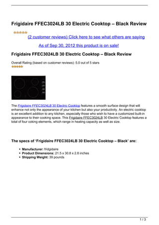 Frigidaire FFEC3024LB 30 Electric Cooktop – Black Review

           (2 customer reviews) Click here to see what others are saying

                   As of Sep 30, 2012 this product is on sale!

Frigidaire FFEC3024LB 30 Electric Cooktop – Black Review
Overall Rating (based on customer reviews): 5.0 out of 5 stars




The Frigidaire FFEC3024LB 30 Electric Cooktop features a smooth surface design that will
enhance not only the appearance of your kitchen but also your productivity. An electric cooktop
is an excellent addition to any kitchen, especially those who wish to have a customized built-in
appearance to their cooking space. This Frigidaire FFEC3024LB 30 Electric Cooktop features a
total of four coking elements, which range in heating capacity as well as size.




The specs of ‘Frigidaire FFEC3024LB 30 Electric Cooktop – Black’ are:

       Manufacturer: fridgidaire
       Product Dimensions: 21.5 x 30.8 x 2.8 inches
       Shipping Weight: 39 pounds




                                                                                           1/3
 