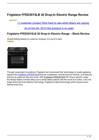 Frigidaire FFED3015LB 30 Drop-In Electric Range Review

            (1 customer review) Click here to see what others are saying

                    As of Oct 05, 2012 this product is on sale!

Frigidaire FFED3015LB 30 Drop-In Electric Range – Black Review
Overall Rating (based on customer reviews): 4.0 out of 5 stars




Through meaningful innovations, Frigidaire has humanized their technology to create appliance
designs like Frigidaire FFED3015LB that are uncluttered, controls that are intuitive, and features
that are as useful as they are smart. With Frigidaire FFED3015LB 30? drop-in electric range,
the Ready-Select controls allow you to easily select options with the touch of a button. Let’s not
forget about the Even Baking Technology, Frigidaire’s latest technology which ensures even
baking every time.




                                                                                            1/3
 