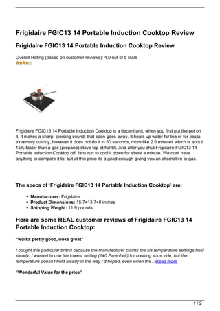 Frigidaire FGIC13 14 Portable Induction Cooktop Review
Frigidaire FGIC13 14 Portable Induction Cooktop Review
Overall Rating (based on customer reviews): 4.0 out of 5 stars




Frigidaire FGIC13 14 Portable Induction Cooktop is a decent unit, when you first put the pot on
it. It makes a sharp, piercing sound, that soon goes away. It heats up water for tea or for pasta
extremely quickly, however it does not do it in 50 seconds, more like 2.5 minutes which is about
15% faster than a gas (propane) stove top at full tilt. And after you shut Frigidaire FGIC13 14
Portable Induction Cooktop off, fans run to cool it down for about a minute. We dont have
anything to compare it to, but at this price its a good enough giving you an alternative to gas.




The specs of ‘Frigidaire FGIC13 14 Portable Induction Cooktop’ are:

       Manufacturer: Frigidaire
       Product Dimensions: 15.7×13.7×8 inches
       Shipping Weight: 11.9 pounds

Here are some REAL customer reviews of Frigidaire FGIC13 14
Portable Induction Cooktop:
“works pretty good,looks great”

I bought this particular brand because the manufacturer claims the six temperature settings hold
steady. I wanted to use the lowest setting (140 Farenheit) for cooking sous vide, but the
temperature doesn’t hold steady in the way I’d hoped, even when the…Read more

“Wonderful Value for the price”




                                                                                            1/2
 