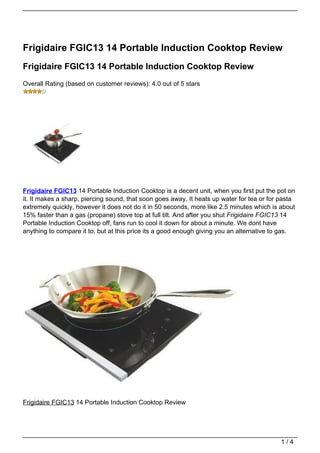 Frigidaire FGIC13 14 Portable Induction Cooktop Review
Frigidaire FGIC13 14 Portable Induction Cooktop Review
Overall Rating (based on customer reviews): 4.0 out of 5 stars




Frigidaire FGIC13 14 Portable Induction Cooktop is a decent unit, when you first put the pot on
it. It makes a sharp, piercing sound, that soon goes away. It heats up water for tea or for pasta
extremely quickly, however it does not do it in 50 seconds, more like 2.5 minutes which is about
15% faster than a gas (propane) stove top at full tilt. And after you shut Frigidaire FGIC13 14
Portable Induction Cooktop off, fans run to cool it down for about a minute. We dont have
anything to compare it to, but at this price its a good enough giving you an alternative to gas.




Frigidaire FGIC13 14 Portable Induction Cooktop Review




                                                                                            1/4
 