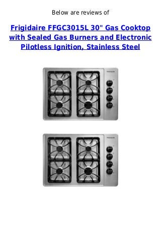 Below are reviews of
Frigidaire FFGC3015L 30" Gas Cooktop
with Sealed Gas Burners and Electronic
Pilotless Ignition, Stainless Steel
 