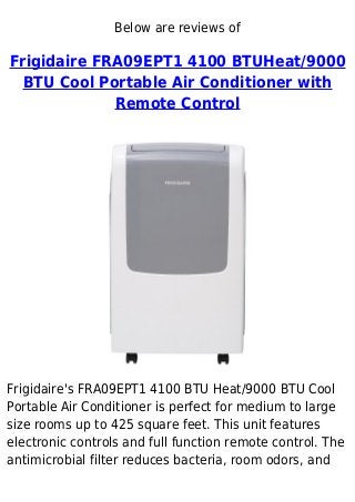 Below are reviews of
Frigidaire FRA09EPT1 4100 BTUHeat/9000
BTU Cool Portable Air Conditioner with
Remote Control
Frigidaire's FRA09EPT1 4100 BTU Heat/9000 BTU Cool
Portable Air Conditioner is perfect for medium to large
size rooms up to 425 square feet. This unit features
electronic controls and full function remote control. The
antimicrobial filter reduces bacteria, room odors, and
 