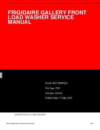 FRIGIDAIRE GALLERY FRONT
LOAD WASHER SERVICE
MANUAL
UD
File ID: BCTTMPRIUD
File Type: PDF
File Size: 333.44
Publish Date: 17 Sep, 2016
COPYRIGHT © 2015, ALL RIGHT RESERVED
Save this Book to Read frigidaire gallery front load washer service manual PDF eBook at our Online Library. Get frigidaire gallery front load washer service manual PDF file for free from our online librar
PDF file: frigidaire gallery front load washer service manual Page: 1
 