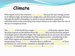 Climate
Polar region receive less intensive solar radiation because the sun's energy arrives
at an oblique angle, spreading over a larger area, and also travels a longer distance
through the Earth's atmosphere in which it may be absorbed, scattered or
reflected, which is the same thing that causes winters to be colder than the rest of
the year in temperate areas.
The axial tilt of the Earth has a major effect on climate of the polar regions. Since
the polar regions are the farthest from the equator, they receive the least amount
of sunlight and are therefore frigid. The large amount of ice and snow also reflects
a large part of what little sunlight the Polar regions receive, contributing to the
cold. Polar regions are characterized by the polar climate, extremely cold
temperatures, heavy glaciation wherever there is sufficient precipitation to form
permanent ice, and extreme variations in daylight hours, with twenty-four hours
of daylight in summer, and complete darkness at mid-winter.
 