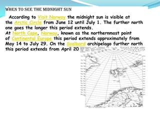 When to see the midnight sun
According to Visit Norway the midnight sun is visible at
the Arctic Circle from June 12 until July 1. The further north
one goes the longer this period extends.
At North Cape, Norway, known as the northernmost point
of Continental Europe this period extends approximately from
May 14 to July 29. On the Svalbard archipelago further north
this period extends from April 20 to August 22.
 