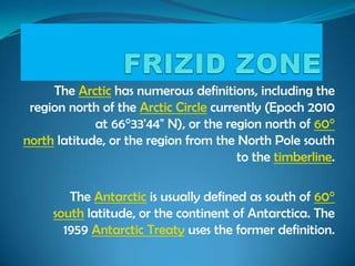 The Arctic has numerous definitions, including the
region north of the Arctic Circle currently (Epoch 2010
at 66°33'44" N), or the region north of 60°
north latitude, or the region from the North Pole south
to the timberline.
The Antarctic is usually defined as south of 60°
south latitude, or the continent of Antarctica. The
1959 Antarctic Treaty uses the former definition.
 