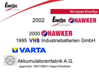 gegründet: 1887/1888 in Hagen/Westfalen
Akkumulatorenfabrik A.G.
2000
VHB1995 Industriebatterien GmbH
2002
История EnerSys
 