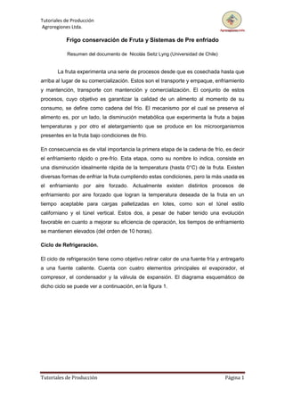 Tutoriales de Producción
Agroregiones Ltda.
Tutoriales de Producción Página 1
Frigo conservación de Fruta y Sistemas de Pre enfriado
Resumen del documento de Nicolás Seitz Lyng (Universidad de Chile)
La fruta experimenta una serie de procesos desde que es cosechada hasta que
arriba al lugar de su comercialización. Estos son el transporte y empaque, enfriamiento
y mantención, transporte con mantención y comercialización. El conjunto de estos
procesos, cuyo objetivo es garantizar la calidad de un alimento al momento de su
consumo, se define como cadena del frío. El mecanismo por el cual se preserva el
alimento es, por un lado, la disminución metabólica que experimenta la fruta a bajas
temperaturas y por otro el aletargamiento que se produce en los microorganismos
presentes en la fruta bajo condiciones de frío.
En consecuencia es de vital importancia la primera etapa de la cadena de frío, es decir
el enfriamiento rápido o pre-frío. Esta etapa, como su nombre lo indica, consiste en
una disminución idealmente rápida de la temperatura (hasta 0°C) de la fruta. Existen
diversas formas de enfriar la fruta cumpliendo estas condiciones, pero la más usada es
el enfriamiento por aire forzado. Actualmente existen distintos procesos de
enfriamiento por aire forzado que logran la temperatura deseada de la fruta en un
tiempo aceptable para cargas palletizadas en lotes, como son el túnel estilo
californiano y el túnel vertical. Estos dos, a pesar de haber tenido una evolución
favorable en cuanto a mejorar su eficiencia de operación, los tiempos de enfriamiento
se mantienen elevados (del orden de 10 horas).
Ciclo de Refrigeración.
El ciclo de refrigeración tiene como objetivo retirar calor de una fuente fría y entregarlo
a una fuente caliente. Cuenta con cuatro elementos principales el evaporador, el
compresor, el condensador y la válvula de expansión. El diagrama esquemático de
dicho ciclo se puede ver a continuación, en la figura 1.
 