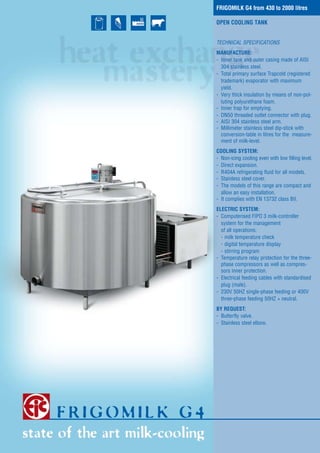 FRIGOMILK G4 from 430 to 2000 litres
OPEN COOLING TANK
TECHNICAL SPECIFICATIONS
MANUFACTURE:
- Inner tank and outer casing made of AISI
304 stainless steel.
- Total primary surface Trapcold (registered
trademark) evaporator with maximum
yield.
- Very thick insulation by means of non-polluting polyurethane foam.
- Inner trap for emptying.
- DN50 threaded outlet connector with plug.
- AISI 304 stainless steel arm.
- Millimeter stainless steel dip-stick with
conversion-table in litres for the measurement of milk-level.
COOLING SYSTEM:
- Non-icing cooling even with low filling level.
- Direct expansion.
- R404A refrigerating fluid for all models.
- Stainless steel cover.
- The models of this range are compact and
allow an easy installation.
- It complies with EN 13732 class BII.
ELECTRIC SYSTEM:
- Computerised FIPO 3 milk-controller
system for the management
of all operations:
- milk temperature check
- digital temperature display
- stirring program
- Temperature relay protection for the threephase compressors as well as compressors inner protection.
- Electrical feeding cables with standardised
plug (male).
- 230V 50HZ single-phase feeding or 400V
three-phase feeding 50HZ + neutral.
BY REQUEST:
- Butterfly valve.
- Stainless steel elbow.

 