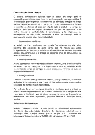Confiabilidade: Fazer a tempo.
O objetivo confiabilidade significa fazer as coisas em tempo para os
consumidores receberem seus bens ou serviços quando foram prometidos. A
confiabilidade pode significar: agendamento de serviços; entregas no tempo
previsto; reposição de estoque no tempo certo e etc. A confiabilidade para os
consumidores externos só pode ser julgada após o produto ou serviço ser
entregue, para que em seguida estabelecer um grau de confiança. Já no
âmbito interno a confiabilidade é caracterizada pelo julgamento de
desempenho uns dos outros, analisando o nível de confiança entre as
operações de entrega feitas com pontualidade.
 Fornecedores confiáveis;
No estado do Pará, verifica-se que as relações entre os elos da cadeia
produtiva dos processos de carne bovina são, na maioria das vezes,
independentes, ou seja, ainda tradicionais. O que dificulta o estabelecimento de
maiores relacionamentos e a criação de parcerias entre os componentes da
rede de suprimentos.
 Operação confiável;
A área operacional deve está trabalhando em sincronia, pois a confiança deve
ser entre todas as operações de entregas interna com pontualidade. Assim
economizando tempo de serviços a serem executadas, minimiza os custos e
proporciona estabilidade.
 Entrega confiável.
Com um serviço de entrega confiável e rápido, você pode reduzir, ou eliminar,
a obsolescência, sucateamento e custos de devolução, ou seja, aumentando a
satisfação do cliente e maior credibilidade.
Por se tratar de um novo empreendimento, a viabilidade para o entrega do
produto ao cliente pode ser feita por uma empresa terceirizada e especializada,
visto que, profissionais que já atuam apenas no ramo de transporte de
mercadorias tem mais experiência, podendo otimizar a execução desse
serviço.
Referências Bibliográficas
ARAÚJO, Geraldino Carneiro De et al. Gestão da Qualidade na Agroindústria
de Carne Bovina.Sociedade Brasileira de Economia, Administração e
Sociologia Rural, Campo Grande, p.1-16, 28 jun. 2010. Disponível em:
http://www.sober.org.br/palestra/15/1179.pdf>. Acesso em: 03 abr. 2013.
 