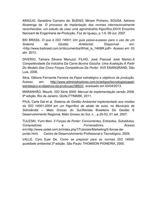 ARAÚJO, Geraldino Carneiro de; BUENO, Miriam Pinheiro; SOUSA, Adriana
Alvarenga de. O processo de implantação das normas internacionalmente
reconhecidas: um estudo de caso uma agroindústria frigorífica.XXVII Encontro
Nacioanl de Engenharia de Produção, Foz do Iguaçu, p.1-9, 09 out. 2007.
BSI BRASIL. O que é ISO 14001: Um guia passo-a-passo para o uso de um
Sistema de Gestão Ambiental. Disponível em:
<http://www.bsibrasil.com.br/documentos/What_is_14KBR.pdf>. Acesso em: 03
abr. 2013.
DIVERIO, Tamara Silvana Menuzzi; FILHO, José Pascoal José Marion.A
Competitividade Da Indústria Da Carne Bovina Gaúcha: Uma Avaliação A Partir
Do Modelo Das Cinco Forças Competitivas De Porter. XVII ENANGRAND, São
Luis, 2006.
Silva, Débora Fernanda Ferreira da.Papel estratégico e objetivos da produção.
Acesso em: http://www.administradores.com.br/artigos/tecnologia/papel-
estrategico-e-objetivos-da-producao/38822/, acessado em 03/04/2013.
MARANHÃO, Mauriti. ISO Série 9000: Manual de implementação versão 2008.
9ª edição. Rio de Janeiro: QUALITYMARK, 2011.
PIVA, Carla Dal et al. Sistema de Gestão Ambiental implementado aos moldes
da ISO 14001:2004 em um frigorífico de abate de aves, no Município de
Sidrolândia – Mato Grosso do Sul.Revista Brasileira De Gestão E
Desenvolvimento Regional, Mato Grosso do Sul, n. , p.20-53, 01 set. 2007.
TULESKI, Yumi Mori. 5 Forças de Porter: Concorrentes, Entrantes, Substitutos,
Compradores e Fornecedores. Acesso
em:http://www.cedet.com.br/index.php?/Tutoriais/Marketing/5-forcas-de-
porter.html. Centro de Desenvolvimento Profissional e Tecnológico, 2009.
VALLE, Cyro Eyer De. Como se preparar para as normas ISO 14000:
qualidade ambiental.3ª edição. São Paulo: THOMSON PIONEIRA, 2000.
 