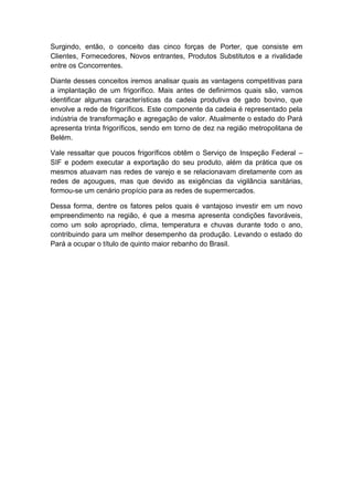Surgindo, então, o conceito das cinco forças de Porter, que consiste em
Clientes, Fornecedores, Novos entrantes, Produtos Substitutos e a rivalidade
entre os Concorrentes.
Diante desses conceitos iremos analisar quais as vantagens competitivas para
a implantação de um frigorífico. Mais antes de definirmos quais são, vamos
identificar algumas características da cadeia produtiva de gado bovino, que
envolve a rede de frigoríficos. Este componente da cadeia é representado pela
indústria de transformação e agregação de valor. Atualmente o estado do Pará
apresenta trinta frigoríficos, sendo em torno de dez na região metropolitana de
Belém.
Vale ressaltar que poucos frigoríficos obtêm o Serviço de Inspeção Federal –
SIF e podem executar a exportação do seu produto, além da prática que os
mesmos atuavam nas redes de varejo e se relacionavam diretamente com as
redes de açougues, mas que devido as exigências da vigilância sanitárias,
formou-se um cenário propício para as redes de supermercados.
Dessa forma, dentre os fatores pelos quais é vantajoso investir em um novo
empreendimento na região, é que a mesma apresenta condições favoráveis,
como um solo apropriado, clima, temperatura e chuvas durante todo o ano,
contribuindo para um melhor desempenho da produção. Levando o estado do
Pará a ocupar o título de quinto maior rebanho do Brasil.
 