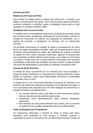 Estrutura do Setor
Modelo das 05 Forças de Porter
Esse modelo de análise explica os fatores que influenciam o mercado e que
afetam o comportamento de compra. Tem como principais objetivos entender o
ambiente competitivo e identificar ações e estratégias futuras para se obter
vantagem no mercado (TULESKI, 2009).
Rivalidade entre os Concorrentes
A rivalidade entre os competidores evidencia-se na disputa por posições táticas
que envolvem preço, propaganda, introdução de novos produtos, aumento de
serviços ao consumidor ou melhora nos programas de distribuição, com o
objetivo de aumentar o marketshare da empresa, em um determinado
mercado.
Os principais concorrentes na questão do abate e processamento de carne
bovina na região metropolitana de Belém, além dos empreendimentos que se
encontram nas proximidades da região, são frigoríficos do sudeste e nordeste
do estado do Pará, sendo empresas multimarcas, algumas de grande porte
com exportação mundial e filial em outros países e que estão há muito tempo
no mercado, muitas vezes com a cadeia produtiva verticalizada, com marcas já
consolidadas e admiradas pela qualidade dos seus produtos. E pelos produtos
não serem tão diferenciados a intensidade da rivalidade competitiva é forte.
Ameaça de Novos Entrantes
A entrada de novos concorrentes em um mercado gera novas condições, o
desejo de ganhar marketshare e, frequentemente, recursos adicionais. Preços
podem ser reduzidos, custos serem inflacionados, diminuindo a lucratividade
do mercado como um todo.
A ameaça de um novo concorrente depende da presença de barreiras à sua
entrada e da reação das empresas já existentes. Se as barreiras são altas e o
novo concorrente está preparado para uma forte retaliação da concorrência, a
ameaça à entrada é considerada baixa.
 Um mercado difícil de entrar, pois exige um forte alinhamento logístico
entre os componentes da cadeia de suprimentos;
 Investimento inicial elevado(estrutura física, pessoal, localização,
maquinário);
 Não necessita de uma grande diferencial do produto, pois os produtos
de origem bovina na região metropolitana são pouco diferenciados.
Poder de Barganha dos Compradores
Os compradores influenciam o mercado ao forçar os preços para baixo,
demandar maior qualidade ou mais serviços e, portanto, possuem a
capacidade de acirrar a concorrência em um determinado mercado. O poder de
 