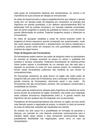 cada grupo de compradores depende das características, do volume e da
importância de suas compras em relação ao mercado total.
As redes de Supermercados e alguns estabelecimentos que integram o grande
varejo tem um elevado poder de barganha por comprarem os produtos dos
frigoríficos em grande quantidade, e por deterem aproximadamente 80% da
distribuição final do produto tornando-o um mercado bastante concentrado,
além de serem exigentes no quesito de qualidade do mesmo, e por não possuir
grande diferenciação do produto. Podendo barganhar preços e influenciar os
consumidores.
As redes de açougues varejistas e casas de carnes possuem poder de
barganha já menos expressivo quando comparado aos supermercados, muita
das vezes apenas complementam o abastecimento nos bairros residenciais e
na periferia, porém ainda sim compram em uma quantidade satisfatória dos
produtos de origem bovina.
Poder de Barganha dos Fornecedores
Os fornecedores podem exercer seu poder de barganha sobre os participantes
do mercado ao ameaçar aumentar os preços ou reduzir a qualidade dos
produtos e serviços comprados. Poderosos fornecedores de matérias-primas
chave podem apertar a lucratividade de um mercado que não está apto a
repassar os aumentos no custo em seus próprios preços. As condições que
tornam esses fornecedores poderosos são similares às que tornam os
compradores fortes.
Os Pecuaristas produtores de gado bovino na região não existe poder de
barganha Não por parte dos fornecedores, pois a produção é realizada por um
grande números de fornecedores, diminuindo assim o seu poder. Os
fornecedores não são concentrados, portanto, não conseguem comprometer a
rentabilidade da indústria.
A maior parte da matéria-prima utilizada pelos frigoríficos da indústria da carne
bovina provém de produtores da região. Entretanto, não existe uma integração
nesta indústria tornando-os independentes entre si. A grande maioria dos
frigoríficos não tem qualquer tipo de integração com os pecuaristas.
Prestadoras de Serviço(transportadora) são diversas na região, por isso sendo
mais flexíveis quanto a negociação de preços, no entanto no caso de aumento
do preço do diesel tais variações são repassadas aos clientes.
No entanto nos dois casos há a possibilidade de formação de parcerias e
alianças, por exemplo ter uma fazenda produzindo exclusivamente para a
indústria objeto desse estudo e essa comprando exclusivamente dessa,
possibilitando flexibilidade nas negociações, assim como no caso da
transportadora.
 