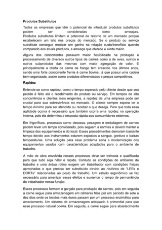 Produtos Substitutos
Todas as empresas que têm o potencial de introduzir produtos substitutos
podem ser consideradas como ameaças.
Produtos substitutos limitam o potencial de retorno de um mercado porque
estabelecem um teto nos preços do mercado. Se o produto ou serviço
substituto consegue mostrar um ganho na relação custo/benefício quando
comparado aos atuais produtos, a ameaça que oferece é ainda maior.
Alguns dos concorrentes possuem maior flexibilidade na produção e
processamento de diversos outros tipos de carnes como a de aves, suínos e
outros subprodutos das mesmas com maior agregação de valor. E
principalmente a oferta de carne de frango tem crescido nos últimos anos,
sendo uma forte concorrente frente à carne bovina, já que possui uma cadeia
bem organizada, assim como produtos diferenciados e preços competitivos.
Rapidez
Entende-se como rapidez, como o tempo esperado pelo cliente desde que seu
pedido é feito até o recebimento do produto ou serviço. Em tempos de alta
concorrência e clientes mais exigentes, a rapidez de uma empresa pode ser
crucial para sua sobrevivência no mercado. O cliente sempre espera ter o
tempo mínimo para ser atendido ou receber o que deseja. Para que toda essa
agilidade ocorra é necessário que também ocorra uma rapidez na operação
interna, pois ela determina a resposta rápida aos consumidores externos.
Em frigoríficos, processos como desossa, pesagem e embalagem de carnes
podem levar um tempo considerado, pois seguem a normas e devem manter a
limpeza dos equipamentos e do local. Esses procedimentos demoram bastante
tempo devido aos instrumentos estarem expostos a sangue, gordura e baixas
temperaturas. Uma solução para esse problema seria a modernização dos
equipamentos usados com características adaptadas para o ambiente de
trabalho.
A mão de obra envolvida nesses processos deve ser treinada e qualificada
para que tudo seja hábil e rápido. Contudo as condições do ambiente de
trabalho e uma árdua rotina exigem um trabalhador com condições físicas
apropriadas e que precisa ser substituído devido ao histórico de “LERs e
DORTs” relacionadas ao posto de trabalho. Um estudo ergonômico se faz
necessário para amenizar esses efeitos e aumentar o tempo de permanência
do trabalhador nessa função.
Esses processos formam o gargalo para produção de carnes, pois em seguida
a carne segue para armazenagem em câmaras frias por um período de sete a
dez dias onde os tecidos mais duros passam por um processo enzimático para
amaciamento. Um sistema de armazenagem adequado é primordial para que
esse processo natural ocorra. Em seguida, a carne segue para abastecimento
 
