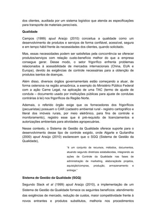 dos clientes, auxiliada por um sistema logístico que atenda as especificações
para transporte de materiais perecíveis.
Qualidade
Campos (1999) apud Araújo (2010) conceitua a qualidade como um
desenvolvimento de produtos e serviços de forma confiável, acessível, segura
e em tempo hábil frente às necessidades dos clientes, quando solicitado.
Mas, essas necessidades podem ser satisfeitas pela concorrência se oferecer
produtos/serviços com relação custo-benefício melhor do que a empresa
consegue gerar. Desse modo, o setor frigorífico enfrenta problemas
relacionados à acessibilidade de mercados internacionais (China, EUA e
Europa), devido às exigências de controle necessárias para a obtenção de
produtos isentos de doenças.
Além disso, diversos órgãos governamentais estão começando a atuar, de
forma ostensiva na região amazônica, a exemplo do Ministério Público Federal
com a ação Carne Legal, na aplicação de uma TAC (termo de ajuste de
conduta – documento usado por instituições públicas para ajuste de condutas
contrárias à lei) nos frigoríficos da Região Norte.
Ademais, o referido órgão exige que os fornecedores dos frigoríficos
(pecuaristas) possuam o CAR (cadastro ambiental rural - registro cartográfico e
literal dos imóveis rurais, por meio eletrônico, para fins de controle e
monitoramento), registro esse que é pré-requisito de licenciamentos e
autorizações ambientais para atividades agropecuárias.
Nesse contexto, o Sistema de Gestão da Qualidade oferece suporte para o
desenvolvimento desse tipo de controle exigido, onde Algarte e Quitanilha
(2000) apud Araújo (2010) esclarecem que o SGQ (Sistema de Gestão da
Qualidade),
“é um conjunto de recursos, métodos, documentos,
atuando segundo diretrizes estabelecidas, integrando as
ações de Controle da Qualidade nas fases de
administração de marketing, elaboraçãode projetos,
aquisição/compras, produção, armazenamento e
entrega.”
Sistema de Gestão da Qualidade (SGQ)
Segundo Slack et al (1999) apud Araújo (2010), a implementação de um
Sistema de Gestão da Qualidade fornece os seguintes benefícios: atendimento
das exigências de mercado, redução de custos, maior competitividade frente à
novos entrantes e produtos substitutos, melhoria nos procedimentos
 